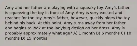 Amy and her father are playing with a squeaky toy. Amy's father is squeezing the toy in front of Amy. Amy is very excited and reaches for the toy. Amy's father, however, quickly hides the toy behind his back. At this point, Amy turns away from her father and begins to look at the ladybug design on her dress. Amy is probably approximately what age? A) 1 month B) 6 months C) 10 months D) 15 months