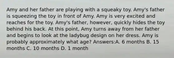 Amy and her father are playing with a squeaky toy. Amy's father is squeezing the toy in front of Amy. Amy is very excited and reaches for the toy. Amy's father, however, quickly hides the toy behind his back. At this point, Amy turns away from her father and begins to look at the ladybug design on her dress. Amy is probably approximately what age? Answers:A. 6 months B. 15 months C. 10 months D. 1 month