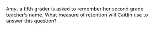 Amy, a fifth grader is asked to remember her second grade teacher's name. What measure of retention will Caitlin use to answer this question?