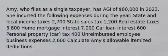 Amy, who files as a single taxpayer, has AGI of 80,000 in 2023. She incurred the following expenses during the year: State and local income taxes 2,700 State sales tax 1,200 Real estate taxes 3,800 Home mortgage interest 7,000 Car loan interest 600 Personal property (car) tax 400 Unreimbursed employee business expenses 2,600 Calculate Amy's allowable itemized deductions.