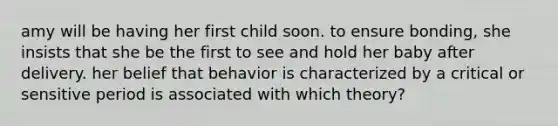 amy will be having her first child soon. to ensure bonding, she insists that she be the first to see and hold her baby after delivery. her belief that behavior is characterized by a critical or sensitive period is associated with which theory?