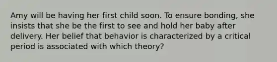 Amy will be having her first child soon. To ensure bonding, she insists that she be the first to see and hold her baby after delivery. Her belief that behavior is characterized by a critical period is associated with which theory?