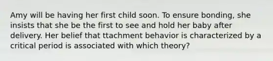 Amy will be having her first child soon. To ensure bonding, she insists that she be the first to see and hold her baby after delivery. Her belief that ttachment behavior is characterized by a critical period is associated with which theory?