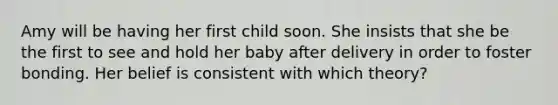 Amy will be having her first child soon. She insists that she be the first to see and hold her baby after delivery in order to foster bonding. Her belief is consistent with which theory?