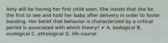 Amy will be having her first child soon. She insists that she be the first to see and hold her baby after delivery in order to foster bonding. Her belief that behavior is characterized by a critical period is associated with which theory? ✔ A. biological B. ecological C. ethological D. life-course