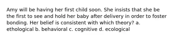 Amy will be having her first child soon. She insists that she be the first to see and hold her baby after delivery in order to foster bonding. Her belief is consistent with which theory? a. ethological b. behavioral c. cognitive d. ecological