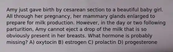 Amy just gave birth by cesarean section to a beautiful baby girl. All through her pregnancy, her mammary glands enlarged to prepare for milk production. However, in the day or two following parturition, Amy cannot eject a drop of the milk that is so obviously present in her breasts. What hormone is probably missing? A) oxytocin B) estrogen C) prolactin D) progesterone