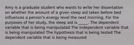 Amy is a graduate student who wants to write her dissertation on whether the amount of a given sleep aid taken before bed influences a person's energy level the next morning. For the purposes of her study, the sleep aid is _____. The dependent variable that is being manipulated The independent variable that is being manipulated The hypothesis that is being tested The dependent variable that is being measured