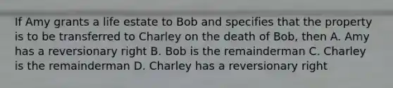 If Amy grants a life estate to Bob and specifies that the property is to be transferred to Charley on the death of Bob, then A. Amy has a reversionary right B. Bob is the remainderman C. Charley is the remainderman D. Charley has a reversionary right