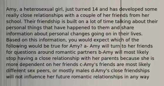 Amy, a heterosexual girl, just turned 14 and has developed some really close relationships with a couple of her friends from her school. Their friendship is built on a lot of time talking about their personal things that have happened to them and share information about personal changes going on in their lives. Based on this information, you would expect which of the following would be true for Amy? a- Amy will turn to her friends for questions around romantic partners b-Amy will most likely stop having a close relationship with her parents because she is more dependent on her friends c-Amy's friends are most likely different sex peers, or mostly males d-Amy's close friendships will not influence her future romantic relationships in any way