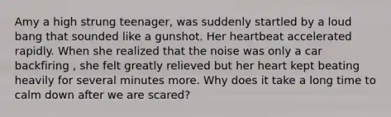 Amy a high strung teenager, was suddenly startled by a loud bang that sounded like a gunshot. Her heartbeat accelerated rapidly. When she realized that the noise was only a car backfiring , she felt greatly relieved but her heart kept beating heavily for several minutes more. Why does it take a long time to calm down after we are scared?