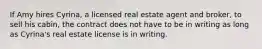 If Amy hires Cyrina, a licensed real estate agent and broker, to sell his cabin, the contract does not have to be in writing as long as Cyrina's real estate license is in writing.