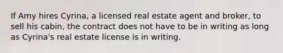 If Amy hires Cyrina, a licensed real estate agent and broker, to sell his cabin, the contract does not have to be in writing as long as Cyrina's real estate license is in writing.