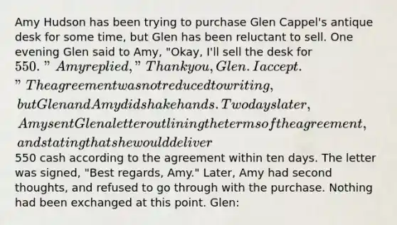 Amy Hudson has been trying to purchase Glen Cappel's antique desk for some time, but Glen has been reluctant to sell. One evening Glen said to Amy, "Okay, I'll sell the desk for 550." Amy replied, "Thank you, Glen. I accept." The agreement was not reduced to writing, but Glen and Amy did shake hands. Two days later, Amy sent Glen a letter outlining the terms of the agreement, and stating that she would deliver550 cash according to the agreement within ten days. The letter was signed, "Best regards, Amy." Later, Amy had second thoughts, and refused to go through with the purchase. Nothing had been exchanged at this point. Glen: