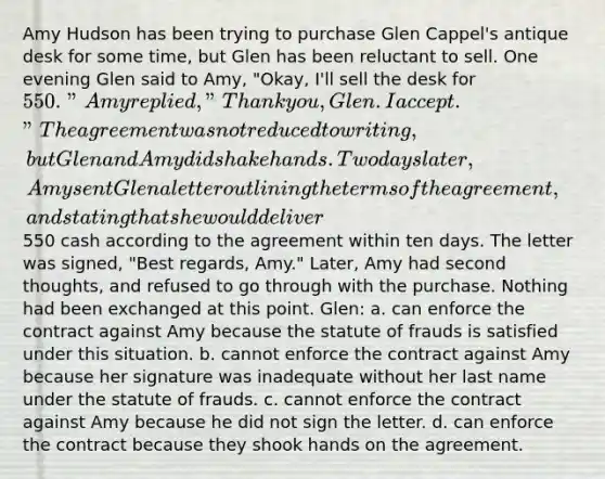 Amy Hudson has been trying to purchase Glen Cappel's antique desk for some time, but Glen has been reluctant to sell. One evening Glen said to Amy, "Okay, I'll sell the desk for 550." Amy replied, "Thank you, Glen. I accept." The agreement was not reduced to writing, but Glen and Amy did shake hands. Two days later, Amy sent Glen a letter outlining the terms of the agreement, and stating that she would deliver550 cash according to the agreement within ten days. The letter was signed, "Best regards, Amy." Later, Amy had second thoughts, and refused to go through with the purchase. Nothing had been exchanged at this point. Glen: a. can enforce the contract against Amy because the statute of frauds is satisfied under this situation. b. cannot enforce the contract against Amy because her signature was inadequate without her last name under the statute of frauds. c. cannot enforce the contract against Amy because he did not sign the letter. d. can enforce the contract because they shook hands on the agreement.