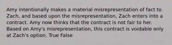 Amy intentionally makes a material misrepresentation of fact to Zach, and based upon the misrepresentation, Zach enters into a contract. Amy now thinks that the contract is not fair to her. Based on Amy's misrepresentation, this contract is voidable only at Zach's option. True False