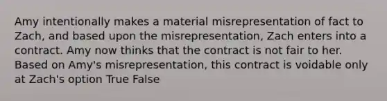 Amy intentionally makes a material misrepresentation of fact to Zach, and based upon the misrepresentation, Zach enters into a contract. Amy now thinks that the contract is not fair to her. Based on Amy's misrepresentation, this contract is voidable only at Zach's option True False