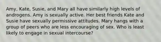 Amy, Kate, Susie, and Mary all have similarly high levels of androgens. Amy is sexually active. Her best friends Kate and Susie have sexually permissive attitudes. Mary hangs with a group of peers who are less encouraging of sex. Who is least likely to engage in sexual intercourse?