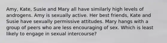 Amy, Kate, Susie and Mary all have similarly high levels of androgens. Amy is sexually active. Her best friends, Kate and Susie have sexually permissive attitudes. Mary hangs with a group of peers who are less encouraging of sex. Which is least likely to engage in sexual intercourse?