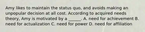 Amy likes to maintain the status quo, and avoids making an unpopular decision at all cost. According to acquired needs theory, Amy is motivated by a ______. A. need for achievement B. need for actualization C. need for power D. need for affiliation