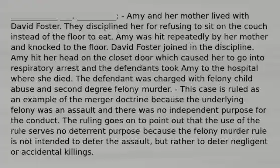 ____________ ___. __________: - Amy and her mother lived with David Foster. They disciplined her for refusing to sit on the couch instead of the floor to eat. Amy was hit repeatedly by her mother and knocked to the floor. David Foster joined in the discipline. Amy hit her head on the closet door which caused her to go into respiratory arrest and the defendants took Amy to the hospital where she died. The defendant was charged with felony child abuse and second degree felony murder. - This case is ruled as an example of the merger doctrine because the underlying felony was an assault and there was no independent purpose for the conduct. The ruling goes on to point out that the use of the rule serves no deterrent purpose because the felony murder rule is not intended to deter the assault, but rather to deter negligent or accidental killings.