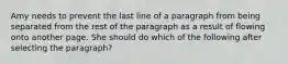 Amy needs to prevent the last line of a paragraph from being separated from the rest of the paragraph as a result of flowing onto another page. She should do which of the following after selecting the paragraph?