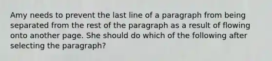 Amy needs to prevent the last line of a paragraph from being separated from the rest of the paragraph as a result of flowing onto another page. She should do which of the following after selecting the paragraph?