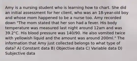 Amy is a nursing student who is learning how to chart. She did an initial assessment for her client, who was an 18-year-old boy and whose mom happened to be a nurse too. Amy recorded down "The mom stated that her son had a fever. His body temperature was measured last night around 12am and was 39.2°C. His blood pressure was 140/90. He also vomited twice with yellowish liquid and the amount was around 200ml." The information that Amy just collected belongs to what type of data? A) Constant data B) Objective data C) Variable data D) Subjective data