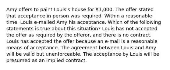 Amy offers to paint Louis's house for 1,000. The offer stated that acceptance in person was required. Within a reasonable time, Louis e-mailed Amy his acceptance. Which of the following statements is true about this situation? Louis has not accepted the offer as required by the offeror, and there is no contract. Louis has accepted the offer because an e-mail is a reasonable means of acceptance. The agreement between Louis and Amy will be valid but unenforceable. The acceptance by Louis will be presumed as an implied contract.