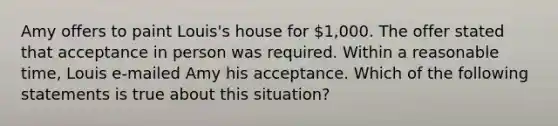 Amy offers to paint Louis's house for 1,000. The offer stated that acceptance in person was required. Within a reasonable time, Louis e-mailed Amy his acceptance. Which of the following statements is true about this situation?