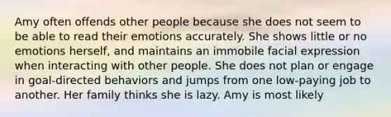 Amy often offends other people because she does not seem to be able to read their emotions accurately. She shows little or no emotions herself, and maintains an immobile facial expression when interacting with other people. She does not plan or engage in goal-directed behaviors and jumps from one low-paying job to another. Her family thinks she is lazy. Amy is most likely