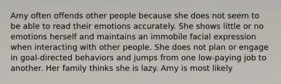 Amy often offends other people because she does not seem to be able to read their emotions accurately. She shows little or no emotions herself and maintains an immobile facial expression when interacting with other people. She does not plan or engage in goal-directed behaviors and jumps from one low-paying job to another. Her family thinks she is lazy. Amy is most likely