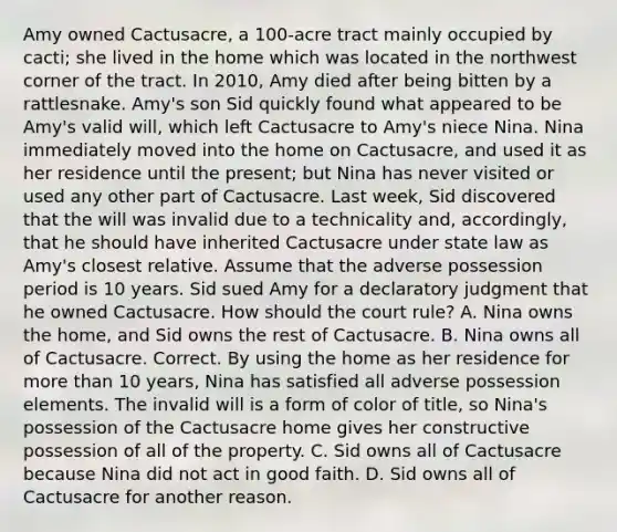 Amy owned Cactusacre, a 100-acre tract mainly occupied by cacti; she lived in the home which was located in the northwest corner of the tract. In 2010, Amy died after being bitten by a rattlesnake. Amy's son Sid quickly found what appeared to be Amy's valid will, which left Cactusacre to Amy's niece Nina. Nina immediately moved into the home on Cactusacre, and used it as her residence until the present; but Nina has never visited or used any other part of Cactusacre. Last week, Sid discovered that the will was invalid due to a technicality and, accordingly, that he should have inherited Cactusacre under state law as Amy's closest relative. Assume that the adverse possession period is 10 years. Sid sued Amy for a declaratory judgment that he owned Cactusacre. How should the court rule? A. Nina owns the home, and Sid owns the rest of Cactusacre. B. Nina owns all of Cactusacre. Correct. By using the home as her residence for more than 10 years, Nina has satisfied all adverse possession elements. The invalid will is a form of color of title, so Nina's possession of the Cactusacre home gives her constructive possession of all of the property. C. Sid owns all of Cactusacre because Nina did not act in good faith. D. Sid owns all of Cactusacre for another reason.