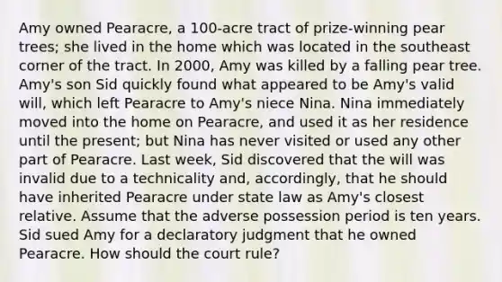 Amy owned Pearacre, a 100-acre tract of prize-winning pear trees; she lived in the home which was located in the southeast corner of the tract. In 2000, Amy was killed by a falling pear tree. Amy's son Sid quickly found what appeared to be Amy's valid will, which left Pearacre to Amy's niece Nina. Nina immediately moved into the home on Pearacre, and used it as her residence until the present; but Nina has never visited or used any other part of Pearacre. Last week, Sid discovered that the will was invalid due to a technicality and, accordingly, that he should have inherited Pearacre under state law as Amy's closest relative. Assume that the adverse possession period is ten years. Sid sued Amy for a declaratory judgment that he owned Pearacre. How should the court rule?