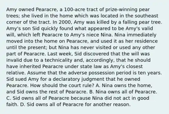 Amy owned Pearacre, a 100-acre tract of prize-winning pear trees; she lived in the home which was located in the southeast corner of the tract. In 2000, Amy was killed by a falling pear tree. Amy's son Sid quickly found what appeared to be Amy's valid will, which left Pearacre to Amy's niece Nina. Nina immediately moved into the home on Pearacre, and used it as her residence until the present; but Nina has never visited or used any other part of Pearacre. Last week, Sid discovered that the will was invalid due to a technicality and, accordingly, that he should have inherited Pearacre under state law as Amy's closest relative. Assume that the adverse possession period is ten years. Sid sued Amy for a declaratory judgment that he owned Pearacre. How should the court rule? A. Nina owns the home, and Sid owns the rest of Pearacre. B. Nina owns all of Pearacre. C. Sid owns all of Pearacre because Nina did not act in good faith. D. Sid owns all of Pearacre for another reason.