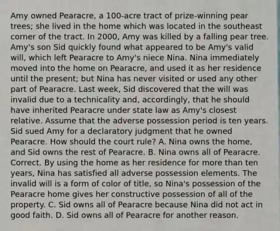 Amy owned Pearacre, a 100-acre tract of prize-winning pear trees; she lived in the home which was located in the southeast corner of the tract. In 2000, Amy was killed by a falling pear tree. Amy's son Sid quickly found what appeared to be Amy's valid will, which left Pearacre to Amy's niece Nina. Nina immediately moved into the home on Pearacre, and used it as her residence until the present; but Nina has never visited or used any other part of Pearacre. Last week, Sid discovered that the will was invalid due to a technicality and, accordingly, that he should have inherited Pearacre under state law as Amy's closest relative. Assume that the adverse possession period is ten years. Sid sued Amy for a declaratory judgment that he owned Pearacre. How should the court rule? A. Nina owns the home, and Sid owns the rest of Pearacre. B. Nina owns all of Pearacre. Correct. By using the home as her residence for more than ten years, Nina has satisfied all adverse possession elements. The invalid will is a form of color of title, so Nina's possession of the Pearacre home gives her constructive possession of all of the property. C. Sid owns all of Pearacre because Nina did not act in good faith. D. Sid owns all of Pearacre for another reason.