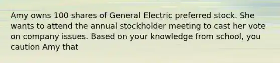 Amy owns 100 shares of General Electric preferred stock. She wants to attend the annual stockholder meeting to cast her vote on company issues. Based on your knowledge from school, you caution Amy that