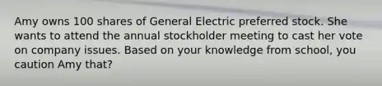 Amy owns 100 shares of General Electric preferred stock. She wants to attend the annual stockholder meeting to cast her vote on company issues. Based on your knowledge from school, you caution Amy that?