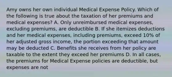 Amy owns her own individual Medical Expense Policy. Which of the following is true about the taxation of her premiums and medical expenses? A. Only unreimbursed medical expenses, excluding premiums, are deductible B. If she itemizes deductions and her medical expenses, including premiums, exceed 10% of her adjusted gross income, the portion exceeding that amount may be deducted C. Benefits she receives from her policy are taxable to the extent they exceed her premiums D. In all cases, the premiums for Medical Expense policies are deductible, but expenses are not