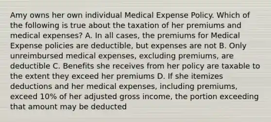 Amy owns her own individual Medical Expense Policy. Which of the following is true about the taxation of her premiums and medical expenses? A. In all cases, the premiums for Medical Expense policies are deductible, but expenses are not B. Only unreimbursed medical expenses, excluding premiums, are deductible C. Benefits she receives from her policy are taxable to the extent they exceed her premiums D. If she itemizes deductions and her medical expenses, including premiums, exceed 10% of her adjusted gross income, the portion exceeding that amount may be deducted