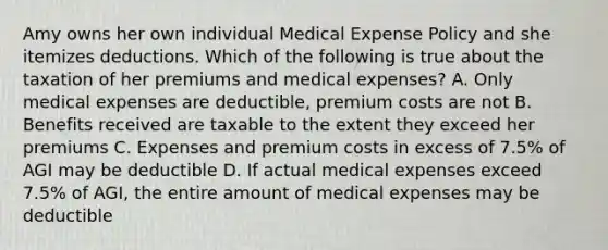 Amy owns her own individual Medical Expense Policy and she itemizes deductions. Which of the following is true about the taxation of her premiums and medical expenses? A. Only medical expenses are deductible, premium costs are not B. Benefits received are taxable to the extent they exceed her premiums C. Expenses and premium costs in excess of 7.5% of AGI may be deductible D. If actual medical expenses exceed 7.5% of AGI, the entire amount of medical expenses may be deductible