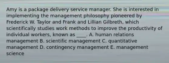 Amy is a package delivery service manager. She is interested in implementing the management philosophy pioneered by Frederick W. Taylor and Frank and Lillian Gilbreth, which scientifically studies work methods to improve the productivity of individual workers, known as ____. A. human relations management B. scientific management C. quantitative management D. contingency management E. management science