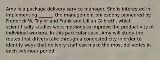 Amy is a package delivery service manager. She is interested in implementing ______, the management philosophy pioneered by Frederick W. Taylor and Frank and Lillian Gilbreth, which scientifically studies work methods to improve the productivity of individual workers. In this particular case, Amy will study the routes that drivers take through a congested city in order to identify ways that delivery staff can make the most deliveries in each two-hour period.