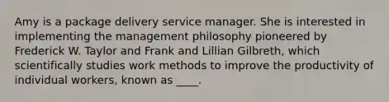 Amy is a package delivery service manager. She is interested in implementing the management philosophy pioneered by Frederick W. Taylor and Frank and Lillian Gilbreth, which scientifically studies work methods to improve the productivity of individual workers, known as ____.