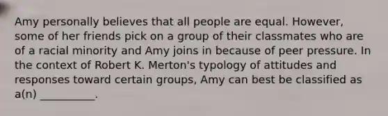 Amy personally believes that all people are equal. However, some of her friends pick on a group of their classmates who are of a racial minority and Amy joins in because of peer pressure. In the context of Robert K. Merton's typology of attitudes and responses toward certain groups, Amy can best be classified as a(n) __________.