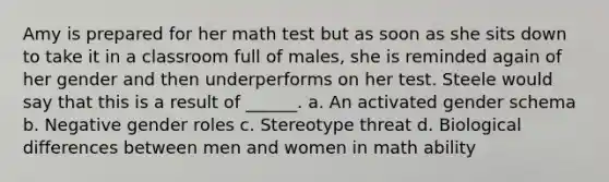 Amy is prepared for her math test but as soon as she sits down to take it in a classroom full of males, she is reminded again of her gender and then underperforms on her test. Steele would say that this is a result of ______. a. An activated gender schema b. Negative gender roles c. Stereotype threat d. Biological differences between men and women in math ability