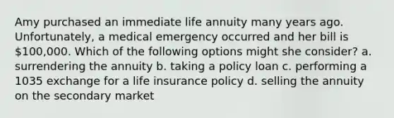 Amy purchased an immediate life annuity many years ago. Unfortunately, a medical emergency occurred and her bill is 100,000. Which of the following options might she consider? a. surrendering the annuity b. taking a policy loan c. performing a 1035 exchange for a life insurance policy d. selling the annuity on the secondary market