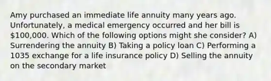 Amy purchased an immediate life annuity many years ago. Unfortunately, a medical emergency occurred and her bill is 100,000. Which of the following options might she consider? A) Surrendering the annuity B) Taking a policy loan C) Performing a 1035 exchange for a life insurance policy D) Selling the annuity on the secondary market