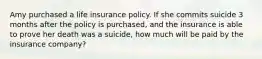 Amy purchased a life insurance policy. If she commits suicide 3 months after the policy is purchased, and the insurance is able to prove her death was a suicide, how much will be paid by the insurance company?