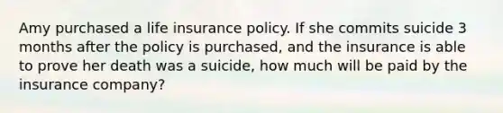 Amy purchased a life insurance policy. If she commits suicide 3 months after the policy is purchased, and the insurance is able to prove her death was a suicide, how much will be paid by the insurance company?